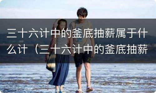 三十六计中的釜底抽薪属于什么计（三十六计中的釜底抽薪是什么计）