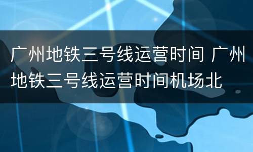 广州地铁三号线运营时间 广州地铁三号线运营时间机场北
