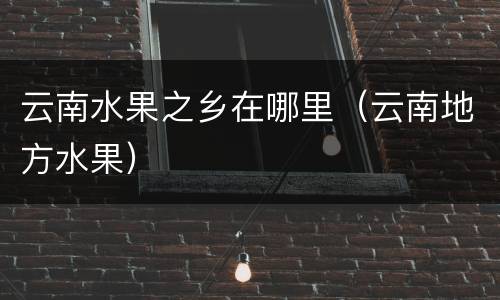 云南水果之乡在哪里（云南地方水果）