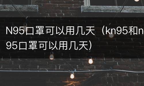 N95口罩可以用几天（kn95和n95口罩可以用几天）