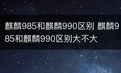 麒麟985和麒麟990区别 麒麟985和麒麟990区别大不大