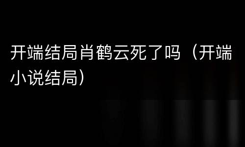 开端结局肖鹤云死了吗（开端小说结局）