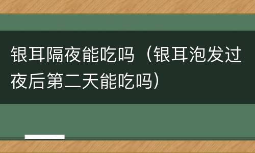 银耳隔夜能吃吗（银耳泡发过夜后第二天能吃吗）