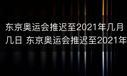 东京奥运会推迟至2021年几月几日 东京奥运会推迟至2021年几月几日几时