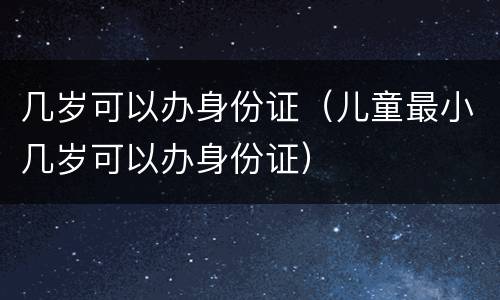 几岁可以办身份证（儿童最小几岁可以办身份证）