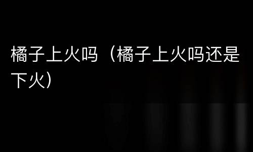 橘子上火吗（橘子上火吗还是下火）