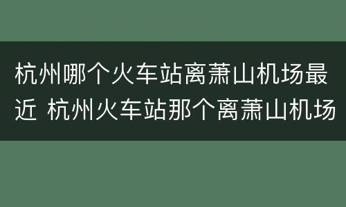 杭州哪个火车站离萧山机场最近 杭州火车站那个离萧山机场近