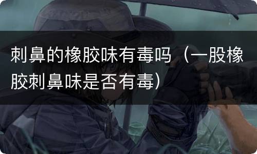 刺鼻的橡胶味有毒吗（一股橡胶刺鼻味是否有毒）