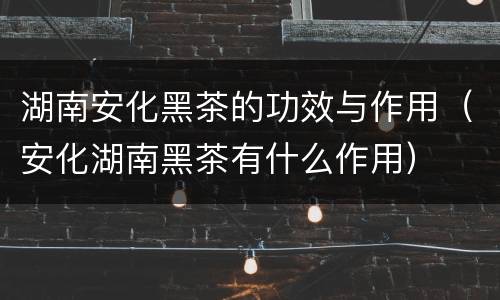 湖南安化黑茶的功效与作用（安化湖南黑茶有什么作用）
