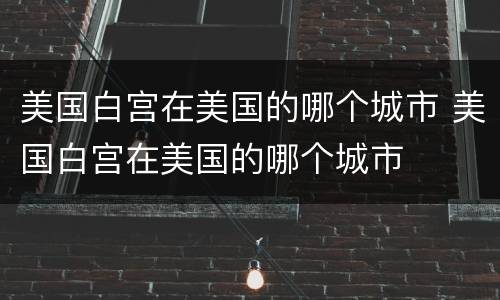 美国白宫在美国的哪个城市 美国白宫在美国的哪个城市