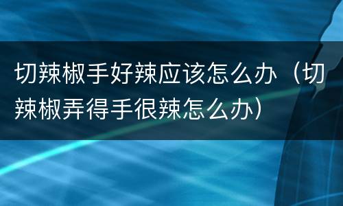 切辣椒手好辣应该怎么办（切辣椒弄得手很辣怎么办）