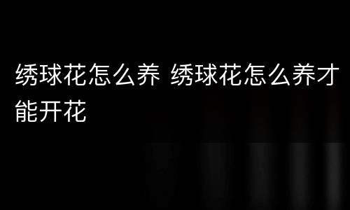 绣球花怎么养 绣球花怎么养才能开花