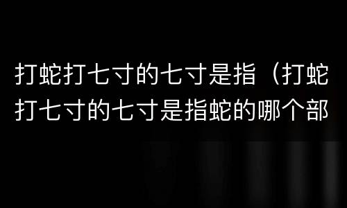 打蛇打七寸的七寸是指（打蛇打七寸的七寸是指蛇的哪个部位）