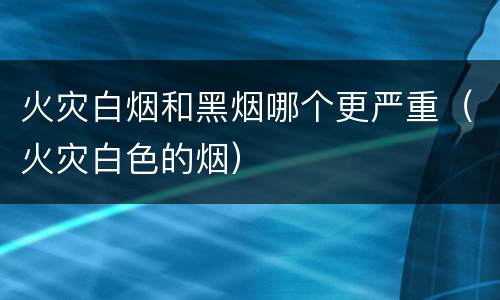 火灾白烟和黑烟哪个更严重（火灾白色的烟）