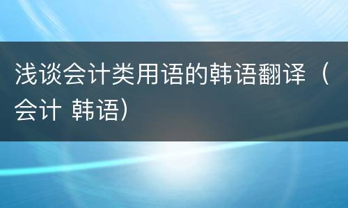 浅谈会计类用语的韩语翻译（会计 韩语）