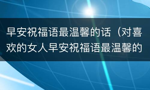 早安祝福语最温馨的话（对喜欢的女人早安祝福语最温馨的话）