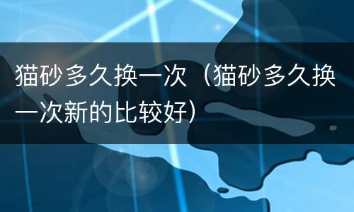 猫砂多久换一次（猫砂多久换一次新的比较好）