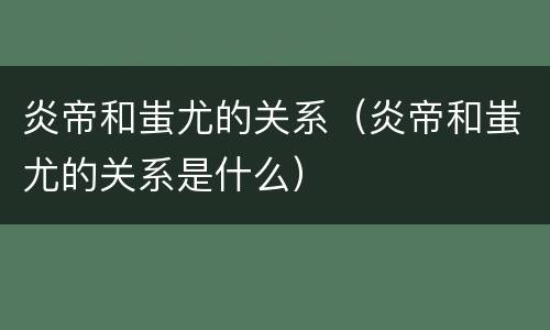炎帝和蚩尤的关系（炎帝和蚩尤的关系是什么）