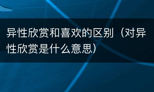异性欣赏和喜欢的区别（对异性欣赏是什么意思）