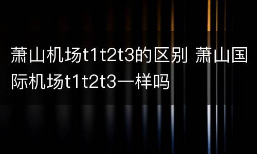 萧山机场t1t2t3的区别 萧山国际机场t1t2t3一样吗