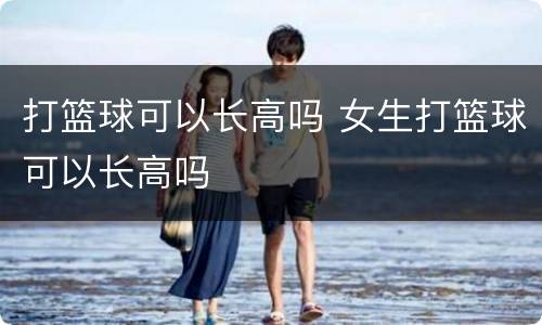 打篮球可以长高吗 女生打篮球可以长高吗