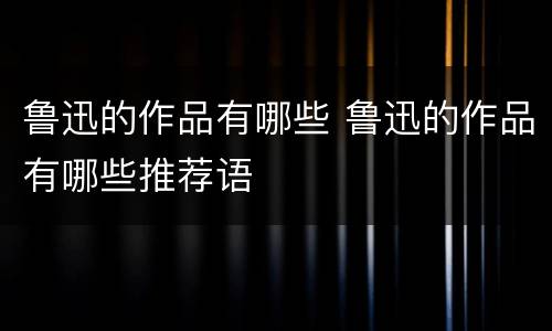 鲁迅的作品有哪些 鲁迅的作品有哪些推荐语