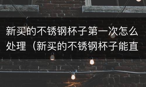 新买的不锈钢杯子第一次怎么处理（新买的不锈钢杯子能直接用吗）