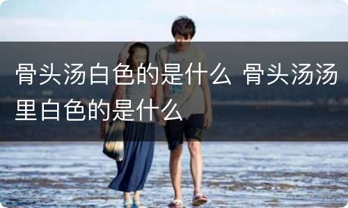 骨头汤白色的是什么 骨头汤汤里白色的是什么