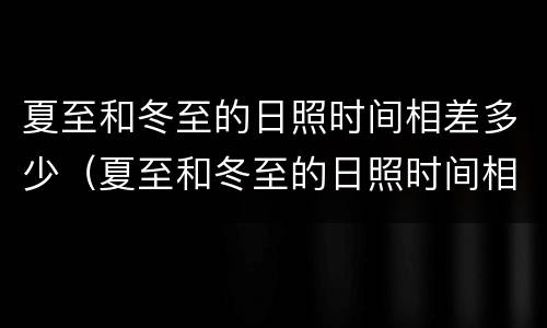 夏至和冬至的日照时间相差多少（夏至和冬至的日照时间相差多少小时多少分）