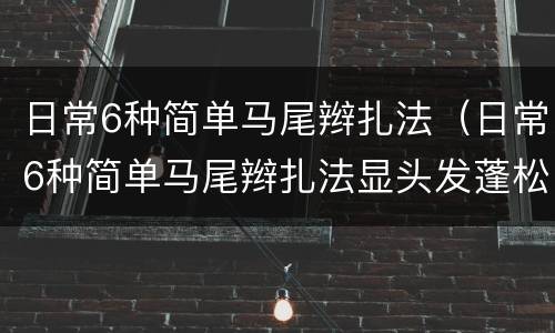 日常6种简单马尾辫扎法（日常6种简单马尾辫扎法显头发蓬松）
