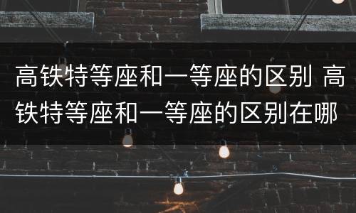 高铁特等座和一等座的区别 高铁特等座和一等座的区别在哪里