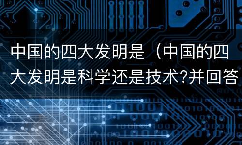 中国的四大发明是（中国的四大发明是科学还是技术?并回答理由）