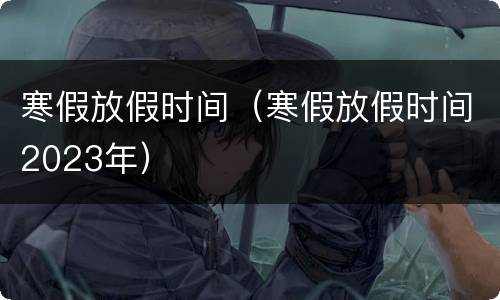 寒假放假时间（寒假放假时间2023年）