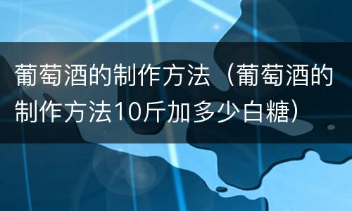 葡萄酒的制作方法（葡萄酒的制作方法10斤加多少白糖）