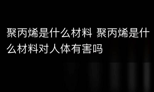 聚丙烯是什么材料 聚丙烯是什么材料对人体有害吗