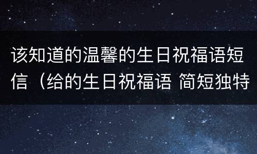 该知道的温馨的生日祝福语短信（给的生日祝福语 简短独特）