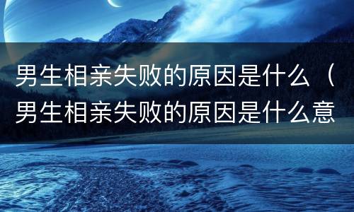 男生相亲失败的原因是什么（男生相亲失败的原因是什么意思）