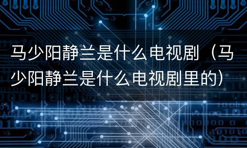 马少阳静兰是什么电视剧（马少阳静兰是什么电视剧里的）