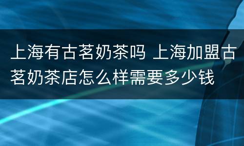 上海有古茗奶茶吗 上海加盟古茗奶茶店怎么样需要多少钱