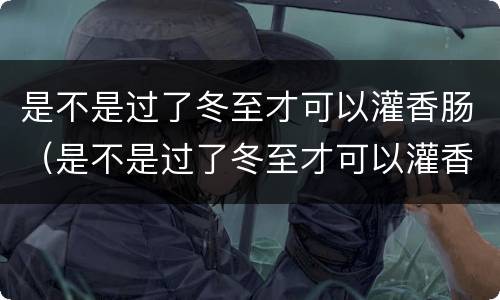 是不是过了冬至才可以灌香肠（是不是过了冬至才可以灌香肠呢）