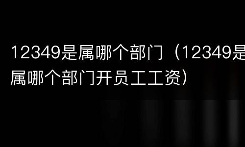 12349是属哪个部门（12349是属哪个部门开员工工资）