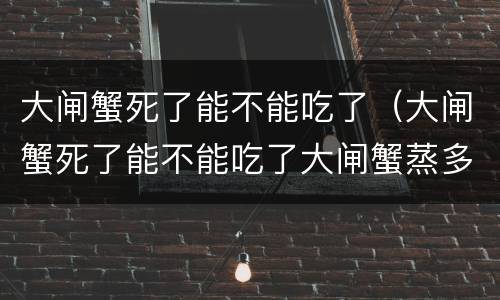 大闸蟹死了能不能吃了（大闸蟹死了能不能吃了大闸蟹蒸多久）