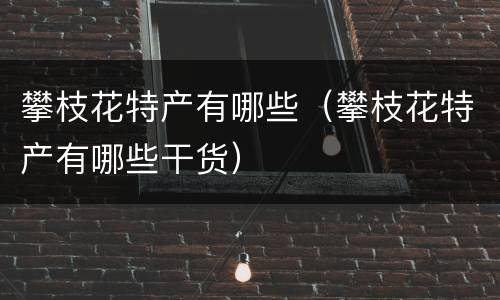 攀枝花特产有哪些（攀枝花特产有哪些干货）