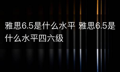 雅思6.5是什么水平 雅思6.5是什么水平四六级