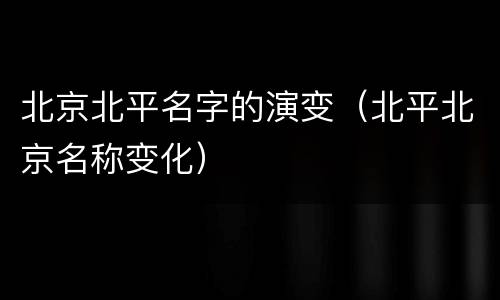 北京北平名字的演变（北平北京名称变化）