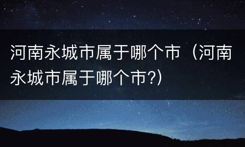 河南永城市属于哪个市（河南永城市属于哪个市?）