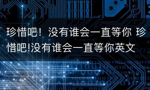 珍惜吧！没有谁会一直等你 珍惜吧!没有谁会一直等你英文