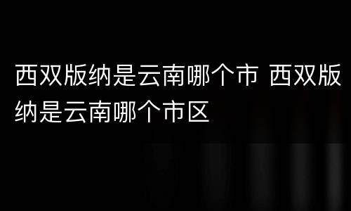 西双版纳是云南哪个市 西双版纳是云南哪个市区