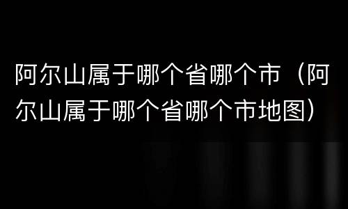 阿尔山属于哪个省哪个市（阿尔山属于哪个省哪个市地图）
