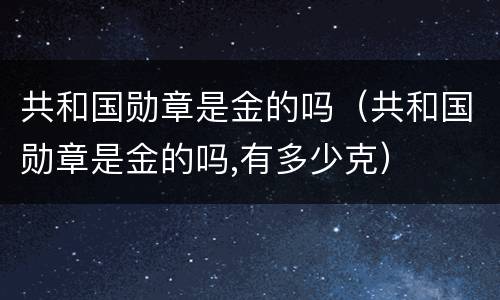 共和国勋章是金的吗（共和国勋章是金的吗,有多少克）